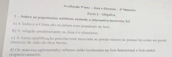 Avaliação 9"ano- Ásia e Oceania - 40 bimestre
Parte I - Objetiva
1-Sobre as populações asiáticas assinale a alternativa incorreta:
0,5
a) A fndia e a China são os paises mais populosos da Ásia.
b) A religião predominante na Ásia éo islamismo.
c) A baixa qualificação populacional associada ao grande número de pessoas faz existir um grande
exercito de mão de obra barata.
d) Os maiores aglomerados urbanos estão localizados na Ásia Setentrional e Ásia central,
respectivamente.