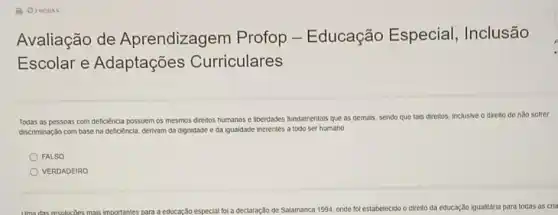 Avaliação de Aprendizagem Profop - Educação Especial , Inclusão
Escolar e Adaptações Curriculares
Todas as pessoas com deficiência possuem os mesmos diretios humanos e liberdades fundamentals que as demais sendo que tais direltos inclusive o direlto de nǎo sofrer
discriminaçdo com base na deficiencia, derivam da dignidade e da igualdade inerentes a todo ser humano
FALSO
VERDADEIRO
Uma das resolucóes mais importantes para a educação especial tol a declaração de Salamanca 1994, onde fol estabelecido o dirello da educação igualitâria para todas as cria