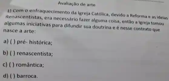 Avaliação de arte
1) Com 0 enfraquecim ento da Igreja Católica , devido a Reforma e as idelas
Renascentis tas, era necessário fazer alguma coisa , então a Igreja tomou
algumas iniciativas para difundir sua doutrina e é nesse contexto que
nasce a arte:
a) ()pré - histórica;
b) () renascentista;
c)( ) romântica;
d) () barroca.