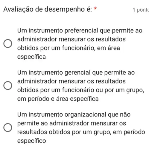 Avaliação de desempenho é:
Um instrumer to preferencial que permite ao
administrador mensurar os resultados
obtidos por um funcionário, em área
específica
Um instrumento gerencial que permite ao
administrador mensurar os resultados
obtidos por um funcionário ou por um grupo,
em período e área especifica
Um instrumer to organizacional que não
permite ao administra dor mensurar os
resultados obtidos por um grupo, em período
1 pontc