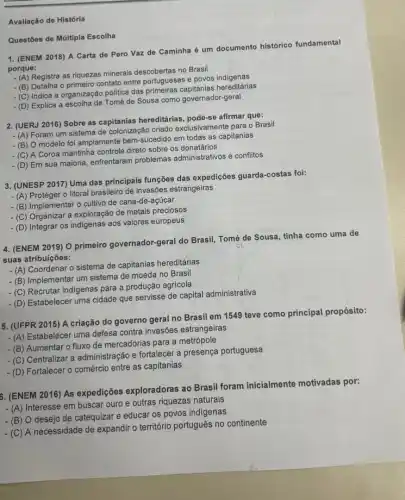 Avaliação de História
1. (ENEM 2018) A Carta de Pero Vaz de Caminha é um documento histórico fundamental
porque:
Registra as riquezas minerais descobertas no Brasil
- (B) Detalha o primeiro contato entre portugueses e povos indigenas
(C) Indica a organização politica das hereditárias
-(D) Explica a escolha de Tomé de Sousa como governador-geral
Questōes de Múltipla Escolha
2. (UERJ 2016) Sobre as capitanias hereditárias afirmar que:
- (A) Foram um sistema de colonização criado exclusivamente para o Brasil
- (B) O modelo foi amplamente bem-sucedido em todas as capitanias
A Coroa mantinha controle direto sobre os donatários
- (D) Em sua maioria enfrentaram problemas administrativos e conflitos
3. (UNESP 2017) Uma das principais funções das expedições guarda-costas foi:
- (A) Proteger o litoral brasileiro de invasôes estrangeiras
(B) Implementar o cultivo de cana-de-açúcar
(C) Organizar a exploração de metais preciosos
- (D) Integrar os indigenas aos valores europeus
4. (ENEM 2019) O primeiro governador-geral do Brasil Tomé de Sousa, tinha como uma de
suas atribuições:
(A) Coordenar o sistema de capitanias hereditárias
(B) Implementar um sistema de moeda no Brasil
(C) Recrutar indigenas para a produção agrícola
-(D) Estabelecer uma cidade que servisse de capital administrativa
5. (UFPR 2015) A criação do governo geral no Brasil em 1549 teve como principal propósito:
-(A) Estabelecer uma defesa contra invasões estrangeiras
(B) Aumentar o fluxo de mercadorias para a metrópole
(C) Centralizar a administração e fortalecer a presença portuguesa
(D) Fortalecer o comércic entre as capitanias
6. (ENEM 2016) As expedições exploradoras a Brasil foram inicialmente motivadas por:
- (A) Interesse em buscar ouro e outras riquezas naturais
(B) O desejo de catequizar e educar os povos indigenas
(C) A necessidade de expandir o território português no continente