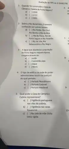 Avaliação de HPS do III BIMESTRE
1- Quando foi construída a Casa de
Câmara e Cadeia de Porto Seguro?
a) ( )1500
b) ( ) 1722
c) ( ) 1601
2- Sobre o Rio Buranhém , é também
conhecido por outros nomes:
a) ( )Rio Pardo, Rio Chuí,
Rio Bonito e Rio da Bica
b) ( ) Rio do Peixe, Rio de
Porto Seguro e Rio Patatiba
c) ( )Rioda Vila, Rio
Sabacuzinho e Rio Negro
3- Aágua que abastecia a população
de Porto Seguro naquela época,
chegava através de:
a) ( ) avião
b) ( ) Caminhão pipa
c) ( )Jegue
d) ( ) Navio
4- 0 tipo de edificio da sede do poder
administrativo local e da justiça é
do qual período:
a) ( ) Período Republicano
b) ( ) Período Colonial
c) ( ) Período Medieval
5- Qual podera Casa de Câmara e
Cadeía representava?
a) () Vigilância portuguesa
nas vilas da colônia.
b) () Vigilância nas casas
Equatorial.
C) () Na casa de mãe Otília
tinha vigília.
8-
9.