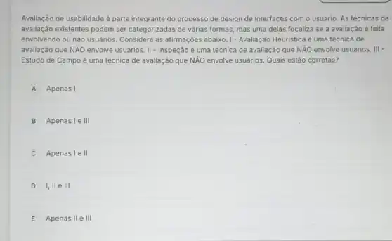 Avaliação de usabilidade é parte integrante do processo de design de interfaces com o usuário As técnicas de
avaliação existentes podem ser categorizadas de várias formas, mas uma delas focaliza se a avaliação é feita
envolvendo ou não usuários. Considere as afirmações abaixo .1- Avaliação Heuristica é uma técnica de
avaliação que NẢO envolve usuários. II - Inspeção é uma técnica de avaliação que NĂO envolve usuários . III -
Estudo de Campo é uma técnica de avaliação que NẢO envolve usuảrios Quais estão corretas?
A Apenas I
B Apenas le III
Apenas I e II
D I, II e III
E Apenas II e III