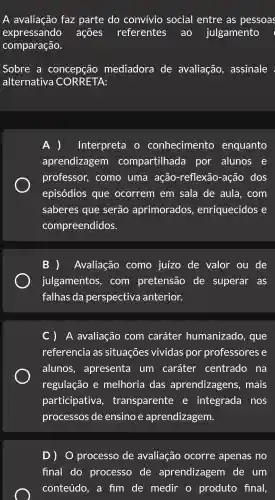 A avaliação faz parte do convivio social entre as pessoas
expressando ações referentes ao julgamento
comparação.
Sobre a concepção mediadora de avaliação , assinale
alternativa CORRETA:
) Interpreta conhecimento enquanto
aprendizagem compartilhada , por alunos e
professor,. como uma ação -reflexão -ação dos
episódios que ocorrem em sala de aula , com
saberes que serão aprimorados , enriquecidos e
compreendidos.
B )Avaliação como juízo de valor ou de
julgamentos , com pretensão de superar as
falhas da perspectiva anterior.
C) A avaliação . com caráter humanizado , que
referencia I as situações vividas por professores e
alunos , apresenta um caráter centrado na
regulação e melhoria das aprendizagens , mais
participativa , transparente e integrada . nos
processos de ensino aprendizagem.
processo de avaliação ocorre apenas no
final do processo de aprendizagem de um
conteúdo , a fim de medir o produto final,