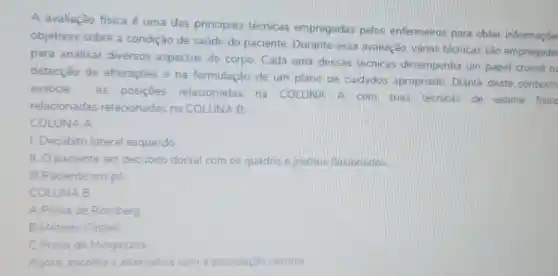 A avaliação física é uma das principais técnicas empregadas pelos enfermeiros para obter informaçōe
objetivas sobre a condição de saúde do paciente. Durante essa avaliação, várias técnicas são empregada:
para analisar diversos aspectos do corpo. Cada uma dessas técnicas desempenha um papel crucial n
detecção de alteraçōes e na formulação de um plano de cuidados apropriado. Diante deste contexto
associe
as posiçōes relacionadas na COLUNA A com suas técnicas de exame fisicc
relacionadas relacionadas na COLUNA B:
COLUNA A
1. Decúbito lateral esquerdo
II. Opaciente em decubito dorsal com os quadris e joelhos flexionados
III.Paciente em pé
COLUNA B
A.Prova de Romberg
B.Método Castell
C.Prova de Mingazzini
Agora, escolha a alternativa com associação correta