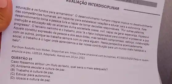 AVALIAção INTERDISCIPLINAR
inscrivolvimento torna a pessoa livre e capaz de adade cocisbes responsáveis. "Por outras palavras,
humanas capacitar para
em capatosin desenvolvimento accomo integral implica no desenvolvimento
e educação são os accessiuma sociedade coss spensavear de gerar esperanga riqueza e
progresso". O terceiro caminho é o trabalho
Someos outros, porque se trabalha prendem com ou para alguém outros expressão da pesson e dos seus dotes ,mas m Nem compromiss color:co, colaboração
belo"
secial, o trabalho é oluga onde aprendemos a dar nossa contribuição para um mundo mais habitável e
Por Dom Rodolfo Luis Weber. Disponivel em: https//www .onacional.com.br/opiniao 47/2022/01/07/feliz-e-quem- anuncia-a-paz, 120519 Adaptado. Acesso em 20,jun 2022
QUESTÃO 01
Caso fôssemos atribuir um titulo ao texto, qual seria o mais adequado?
(A) Ambiente escolare cultura de paz.
(C) Educar para autonomia
(B) Trabalho e cultura de paz.
(D) Idosos e cultura de paz.