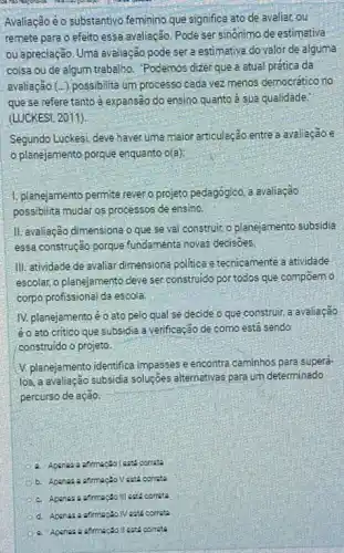 Avaliação éo substantivo feminino que significa ato de avaliar, ou
remete para o efeito essa avaliação. Pode ser sinônimo de estimativa
ou apreciação. Uma avaliação pode ser a estimative do valor de alguma
coisa ou de algum trabalho . Podemos dizer que a atual prática da
avaliação (...) possibilita um processo cada vez menos democrático no
que se refere tanto à expansão do ensino quanto à sua qualidade.
(LUCKESI, 2011).
Segundo Luckes; deve haver uma maior articulação entre a avaliação e
planejamento porque enquanto o(a):
1. planejamento permite rever o projeto pedagógico, a avaliação
possibilita mudar os processos de ensino.
II. avaliação dimensiona o que se vai construir,o planejamento subsidia
essa construção porque fundamenta novas decisoes
III. atividade de avaliar dimensiona politica e tecnicamente atividade
escolar, o planejamento deve ser construido por todos que compoem o
corpo profissional da escola
IV. planejamento éo ato pelo qual se decide o que construir a avaliação
éo ato critico que subsidia a verificação de como está sendo
construido o projeto.
V. planejamento identifica impasses e encontra caminhos para superá-
los, a avaliação subsidia soluções atternativas para um determinado
percurso de ação.
b. Apaneza afrmação Vesta correts
III cats correta
cats correct
correte