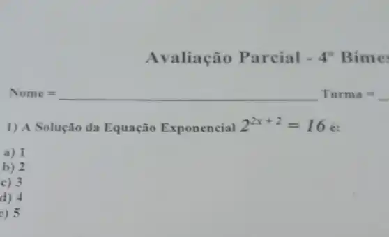 Avaliação Parc ial - 4^0 Bimes
Nome= Turma=
1) A Solução da Equação Exponencial 2^2x+2=16 é:
a) 1
b) 2
c) 3
d) 4
e) 5