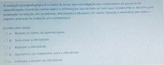 A avaliação psicopedagógica é a forma de iniciar uma investigação dos componentes do processo de
aprendizagem, buscando coletar dados e informações que servirão de base para fundamentar as decisôes para
prevenção ou solução dos problemas, dificuldades e bloquelos do sujeito. Assinale a alternativa que indica o
objetivo principal da avaliação psicopedagógica.
Escolha uma opção:
a. Reduzir os danos da aprendizagem
b. Solucionar a dificuldade
c. Reprimir a dificuldade.
d. Apresentar um tratamento para a dificuldade
e. Entender a origem da dificuldade.