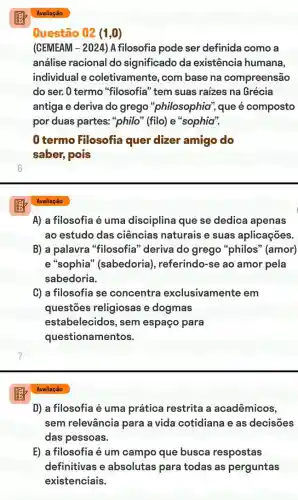 Avaliação
A) a filosofia é uma disciplina que se dedica apenas
ao estudo das ciências naturais e suas aplicações.
B) a palavra "filosofia" deriva do grego "philos " (amor)
e "sophia" (sabedoria), referindo-se ao amor pela
sabedoria.
C) a filosofia se concentra exclusivamente em
questões religiosas e dogmas
estabelecidos, sem espaço para
questionamentos.
D) a filosofia é uma prática restrita a acadêmicos,
sem relevância para a vida cotidiana e as decisões
das pessoas.
E) a filosofia é um campo que busca respostas
definitivas e absolutas para todas as perguntas
existenciais.
Avaliação
Questão 02 (1,0)
(CEMEAM - 2024)A filosofia pode ser definida como a
análise racional do significado da existência humana,
individual e coletivamente, com base na compreensão
do ser. O termo "filosofia" tem suas raizes na Grécia
antiga e deriva do grego "philosophia"que é composto
por duas partes:"philo" (filo) e "sophia".
0 termo Filosofia quer dizer amigo do
saber, pois