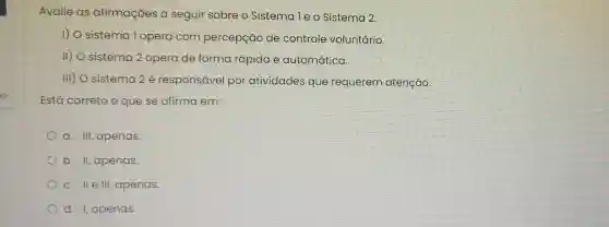 Avalie as afirmaçōes a seguir sobre o Sistema le o Sistema 2.
1) O sistema Topera com percepção de controle voluntário.
II) O sistema 2 opera de forma rápida e automática.
III) O sistema 2 é responsável por atividades que requerem atenção.
Está correto o que se afirma em:
a. III, apenas
b. II, apenas.
c. IIe III, apenas.
d. I, apenas.