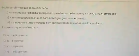 Avalie as afirmaçōes sobre inovação.
1) As inovaçōes radicais são aquelas que alteram de forma significativa uma organização.
II) A empreso precisa inovar para conseguir gerir conhecimento.
III) A inovação é uma invenção sem aplicabilidade que pode resultar em lucro.
E correto o que se afirma em:
a. Ie III, apenas.
b. II, apenas
c. I, apenas
d. le II, apenas.