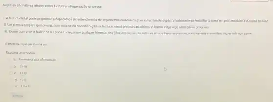 Avalie as afirmativas ababoo sobre Leitura e Interpretação de textos:
1. A leitura digital pode prejudicar a capacidade de entendimento de argumentos complexos, pois no ambiente digital, a habilidade de trabalhar o texto em profundidade é deixada de lado
II. Lerémais simples que pensar, pois trata-se da decodificação de letras e frases próprias do idioma e pensar exige algo além desse processo.
III. Quem quer criar o hábito de ler pode começar em qualquer formato, dos gibis aos jornais, na internet ou nos livros impressos; o Importante é escolher algum tela que goste
Ecorreto oque se afirma em:
Escolha uma opção
a. Nenhuma das afirmativas
b. Ile III
c. lell
d. lell
e. I,IIe III