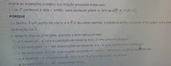 Avalie assercoes seguin e a relação proposta entre elas:
- Se p pentence a neta /, então parla qualquer piano x tem-se d(P,pi )=d(7,pi )
PORQUE
- Sendo pento d plano 7 overrightarrow (n) o selu vetor normal ma distancia entre um ponto ?e o plano n é o mó
dinecao de 3
A respelto dessas assergoes assinale a alternativa correta:
a assengan mile unma proposigao verdadeing e a me proposicao falsa
D. As ass
e sao proposigoes verdadeinas e a liuma listificative Gonneta da
proposicoes verdadeiras mals a. maole mama vistificative correta da /.
d. A assencão
phoposicao fallsa a e uma proposicas verdadeina
C