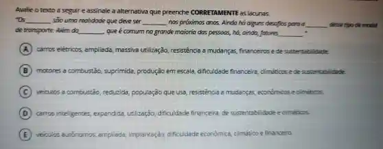 Avalie o texto a sequire assinale alternativa que preenche CORRETAMENTE as lacunas.
"Os __ soo umo realidade que deve ser __ mos proximos ands Ainda ha alguns desafios pora o __ dessetipo de modal
de transporte Além do __ que é comum no gronde maioria dos pessoos,ha,ainda fotores __
A carros elétricos ampliada massiva utilização resistence mudancas financeiros ede sustentabilidade.
B motores a combustǎo suprimida produção em escala dificuldade financeira climaticos e de sustentabilidade.
C veiculos combustǎo reduzida população que usa resistencia a mudanças econômicos e climaticos.
D carros inteligentes expandida utilização dificuldade financeira de sustentabilidade e climaticos.
E veiculos autónomos ampliada implantagao dificuldade econômica climatico e financeiro.