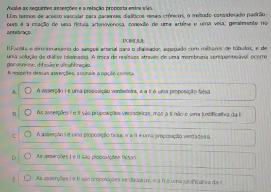 Avalie as seguintes asserções e a relação proposta entre elas.
I.Em termos de acesso vascular para pacientes dialiticos renais crônicos, o método considerado padrão-
ouro é a criação de uma fistula arteriovenosa conexão de uma artéria e uma veia, geralmente no
antebraço.
PORQUE
II.Facilita o direcionamento do sangue arterial para o dialisador, equipado com milhares de túbulos, e de
uma solução de diálise (dialisado). A troca de residuos através de uma membrana semipermeável ocorre
por osmose, difusão e ultrafiltração.
A respeito dessas asserções assinale a opção correta.
Aasserção lé uma proposição verdadeira, e a II é uma proposição falsa.
As asserçoes le II são proposições verdadeiras, mas a II nào é uma justificativa da I.
Aasserção lè uma proposição falsa, e a II éuma proposição verdadeira.
As asserções l e II são proposições falsas.
As asserpoes lell são proposições verdadelras, e a llé uma justificativa da I.