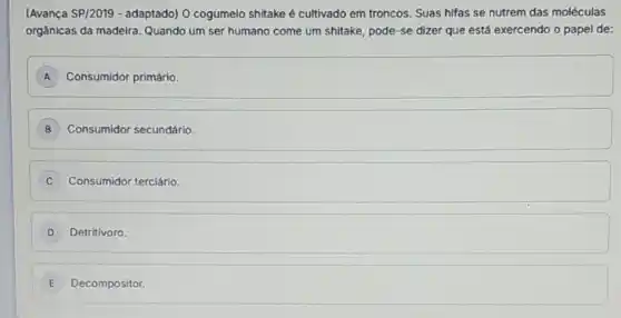 (Avança SP/2019 - adaptado) O cogumelo shitake é cultivado em troncos. Suas hifas se nutrem das moléculas
orgânicas da madeira Quando um ser humano come um shitake, pode -se dizer que está exercendo o papel de:
A Consumidor primário.
B Consumidor secundário.
Consumidor terciário. C
D Detritivoro
E Decompositor.