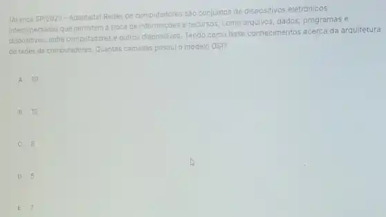 (Avança SP/2023 - Adaptada Redes de computadores sào conjuntos de dispositivos eletrōnicos
interconectados que permitem a troca de informaçōes e recursos, como arquivos dados, programas e
dispositivos, entre computadores e outros dispositivos. Tendo como base conheciment s acerca da arquitetura
de redes de computadores Quantas camadas possulo modelo OSI?
A 10
B 15
C 8
D 5
E 7