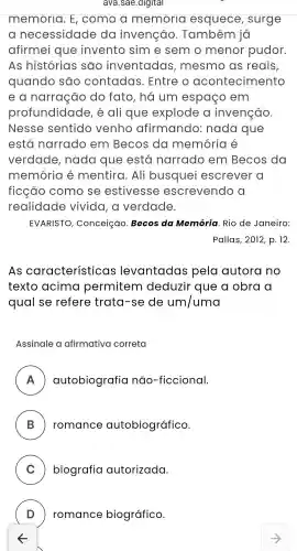 ava.sae .digital
memoria . E , como a memoria esquece , surge
a necessidade da invenção . Também jo
afirmei que invento sim e semo menor pudor.
As histórias são inventadas , mesmo , as reais,
quando são contadas . Entre o acontecimento
e a narração do fato , há um espaço em
profundidade , é ali que explode a invenção
Nesse sentido venho afirmando : nada que
está narrado em Becos do memória é
verdade , nada que está narrado em Becos da
memória é mentira . Ali busquei escrever a
ficção como se estivesse escrevendo
realidade vivida , a verdade.
EVARISTO , Conceição . Becos da Memória Rio de Janeiro:
Pallas , 2012, p . 12.
As característicc as levantadas pela autora no
texto acima permitem deduzir que a obra a
qual se refere trata-se de um/uma
Assinale a afirmativa correta
A autobiografia não -ficcional.
B romance autobiográfico.
C biografia autorizada.
D ) romance biográfico.