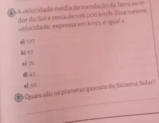 Avelocidade média de translação da Terra ao re-
dor do Solé cerca de
108.000km/h Essa mesma
velocidade , expressa em
km/s é igual a:
a) 107
b) 97.
c) 76
d) 45.
e) 30.
QQuais são os planetas gasosos do Sistema Solar?