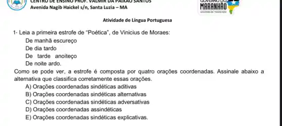 Avenida Nagib Haickel s/n Santa Luzia - MA
1- Leia a primeira estrofe de "Poética", de Vinicius de Moraes:
De manhã escureço
De dia tardo
De tarde anoiteço
De noite ardo.
Como se pode ver , a estrofe é composta por quatro orações coordenadas. Assinale abaixo a
alternativa que classifica corretamente essas orações.
A) Orações coordenadas sindéticas aditivas
B) Orações coordenadas sindéticas alternativas
C) Orações coordenadas sindéticas adversativas
D) Orações coordenadas assindéticas
E) Orações coordenadas sindéticas explicativas
Atividade de Língua Portuguesa