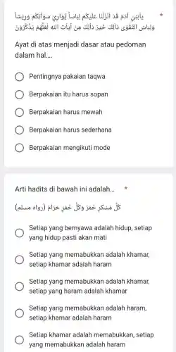 Ayat di atas menjadi dasar atau pedoman
dalam hal __
Pentingnya pakaian taqwa
Berpakaian itu harus sopan
Berpakaian harus mewah
Berpakaian harus sederhana
Berpakaian mengikuti mode
Arti hadits di bawah ini adalah. __ x
alwo olg
Setiap yang bernyawa adalah hidup, setiap
yang hidup pasti akan mati
Setiap yang memabukkan adalah khamar,
setiap khamar adalah haram
Setiap yang memabukkan adalah khamar,
setiap yang haram adalah khamar
Setiap yang memabukkan adalah haram,
setiap khamar adalah haram
Setiap khamar adalah memabukkan , setiap
yang memabukkan adalah haram