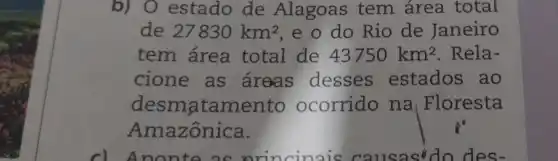 b) 0 estado de Alagoas tem área total
de 27830km^2 e o do Rio de Janeiro
tem área total de 43750km^2 . Rela-
cione as areas desses estados ao
desmatame nto ocorrido na | Floresta
Amazônica.