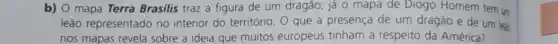 b) 0 mapa Terra Brasilis traz a figura de um dragão; já o mapa de Diogo Homem tem un
leão representado no interior do território. 0 que a presença de um dragão e de um leao
nos mapas revela sobre a ideia que muitos europeus tinham a respeito da América?