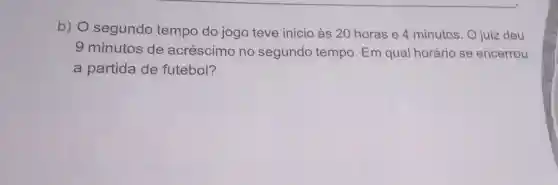 b) 0 segundo tempo do jogo teve inicio às 20 horas e 4 minutos. O juiz deu
9 minutos de acréscimo no segundo tempo. Em qual horário se encerrou
a partida de futebol?