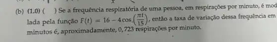 (b) (1.0) ()
 Se a frequência respiratória de uma pessoa , em respirações por minuto , é mod
lada pela função
F(t)=16-4cos((pi t)/(15)) , então a taxa de variação dessa frequência em
minutos é aproximadamente, 0,723 respirações por minuto.