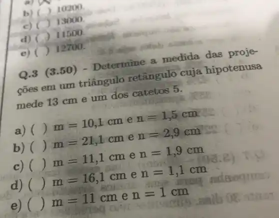 b) () 10200
c) ()
13000.
d) () 11500
e) ()
12700.
(3.50 ) - Determine a medida das proje-
cões em um triângulo retângulo cuja hiootenusa
mede 13 cm e um dos catetos 5.
a) ()
m=10,1cm e
n=1,5cm
b) ()
m=21,1cm e
n=2,9cm
c) ()
m=11,1cm
e
n=1,9cm
d) ()
m=16,1cm
e
n=1,1cm
()
m=11cm e
n=1cm