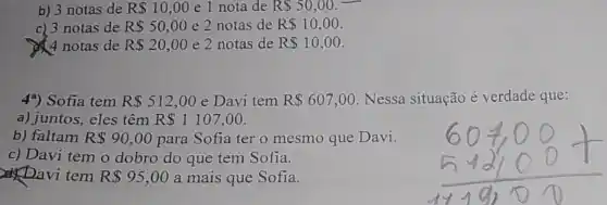 b) 3 notas de R 10,00 e 1 nota de R 50,00
c) 3 notas de R 50,00 e 2 notas de R 10,00
4 notas de R 20,00 e 2 notas de R 10,00
4*) Sofia tem R 512,00 e Davi tem R 607,00 Nessa situação é verdade que:
a) juntos, eles têm R 1107,00
b) faltam R 90,00 para Sofia ter o mesmo que Davi.
c) Davi tem o dobro do que tem Sofia.
Davi tem R 95,00 a mais que Sofia.