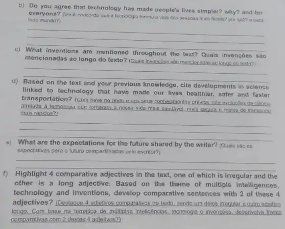 b) Do you agree that technology has made people's lives simpler?why? and for
todo mundo?)
everyone? (Vocé concorda que a tecnologia tornou a vida das pessoas mais faceis? por quê? e para
__
are
throughout the text? Quais invenções são
mencionadas ao longo do texto? (Quais invenções são mencionadas ao longo do texto?)
__
d)
your previous knowledge , cite developments in science
linked to technology that have made our lives healthier, safer and faster
__
transportation? (Com base no texto e nos seus conhecimentos prévios. cite evoluções da ciência
atrelada à tecnologia que tornaram a nossa vida mais saudável, mais segura e meios de transporte
mais rápidos?
__
e) What are the expectations for the future shared by the writer?(Quais são as
expectativas para o futuro compartilhadas pelo escritor?)
__
f)Highlight 4 comparative adjectives in the text , one of which is irregular and the
other is a long adjective. Based on the theme of multiple intelligences,
technology and inventions, develop comparative sentences with 2 of these 4
__
adjectives? (Destaque 4 adjetivos comparativos no texto sendo um deles irregular e outro adjetivo
longo. Com base na temática de múltiplas inteligências, tecnologia e invencões. desenvolva frases
comparativas com destes 4 adjetivos?