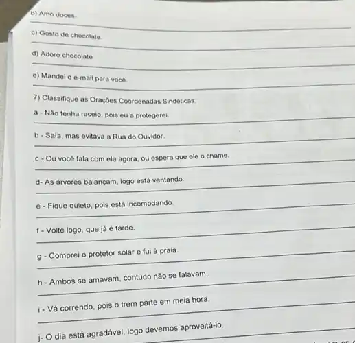 b) Amo doces
__
de chocolate
__
d) Adoro chocolate
__
__ beautiful
e) Mandei
7) Classifique as Orações Coordenadas Sindéticas:
__
a - Não tenha receio, pois eu a protegerei
__
__
__
__
__
disappointed
__
__
__
i- Vá correndo, pois o trem parte em meia hora.
__