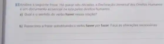 B. Analise a frase: Há quase oito décadas, a Declaração Universal dos Direitos Humanos
é um documento essencial na luta pelos direitos humanos.
a) Qualéo sentido do verbo haver nessa oração?
__
b) Reescreva a frase substituindo o verbo haver por fazer. Faça as alteraçōes necessárias.
__