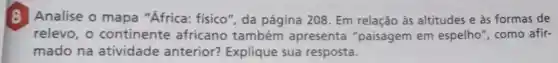 B Analise o mapa "Africa:fisico", da página 208. Em relação às altitudes e às formas de
relevo, o continente africano também apresenta "paisagem em espelho", como afir-
mado na atividade anterior?Explique sua resposta.