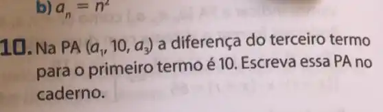 b) a_(n)=n^2
10. Na PA (a_(1),10,a_(3))
a diferença do terceiro termo
para o primeiro termo é 10. Escreva essa PA no
caderno.