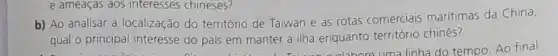 b) Ao analisar a localização do território de Taiwan e as rotas comerciais maritimas da China,
qual o principal interesse do pais em manter a ilha enquanto território chinês?
e ameaças aos interesses chineses?