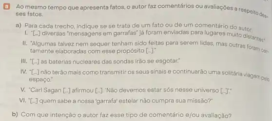 B Ao mesmo tempo que apresenta fatos, o autor faz comentários ou avaliações a respeito des.
ses fatos.
a) Para cada trecho indique se se trata de um fato ou de um comentário do autor.
''[ldots ]
diversas "mensagens em garrafas" já foram enviadas para lugares muito distantes:
II. "Algumas talvez nem sequer tenham sido feitas para serem lidas, mas outras foram cer-
tamente elaboradas com esse propósito [ldots ].
III. [ldots ] as baterias nucleares das sondas irão se esgotar."
IV. [ldots ]
não terão mais como transmiti os seus sinais e continuarão uma solitária viagem pelo
espaço."
V. "Carl Sagan [ldots ] afirmou [ldots ] "Não devemos estar sós nesse universo [ldots ]'
VI. T...] quem sabe a nossa'garrafa' estelar não cumpra sua missão?"
b) Com que intenção o autor faz esse tipo de comentário e/ou avaliação?