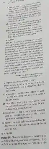 b) apontam para as suas semelhanças, isto é.
- caráter autoritário e incompleto de
ambas, decorrentes do passado fascista,
no caso italiano, e nazista, no olemōo.
c) chamam a atenção para - caráter unila-
teral e autoritário das duas unificações.
impostas pelo Piemonte, na Italla, e pets
Prússia,na Alemanha.
d) escondem suas naturezas contrastantes.
pois a alema fol e aristocrática.
ea italiana foi democrática e popular.
e) tratam da unificação da Itália eda Alemanha,
mas nada sugerem quanto ao caráter impo-
sitivo de processo liderado por Cavour, na
Itália, e por Bismarck na Alemanha.
(1) DL/SP/H9
(PUC-SP) "Para nós, a autoridade não é necessó.
ria d organização social;ao contrário, acredito-
mos que ela é sua parasita, que impede sua evo-
lução e utiliza seu poder em proveito prôprio de
uma certa classe que explora e oprime as outras.
Enquanto houver harmonia de interesses em
uma coletividade, enquanto ninguém quiser ou
puder explorar os outros, não haverá marcas de
autoridade; mas, quando surgirem lutas internas
e a coletividade se dividir em vencedores e ven-
cidos, então a autoridade apareceró, autoridade
"que, naturalmente, estará a serviço dos interes-
ses dos mais fortes e servirá para confirmar,per
petuar e reforçor sua vitória."
MALATESTA, Enrico. Textos escolhidos.
Porto Alegre: L8PM, 1984 p. 25.
fragmento acima defende postura
a) humanista: acredita na harmonia entre os
homens e opōe-se a qualquer tipo de con-
flito social.
b) anarquista: rejeita a necessidade da auto-
ridade e a vê como instrumento de poder e
de dominação.
c) autoritária: concebe a autoridade como
natural e exclui qualquer tentativa de utili-
zá-la na vida em comunidade.
d) socialista: critica a autoridade exercida
pela classe dominante e defende o poder
nas mãos dos trabalhadores.
e) liberal: celebra o valor universal da liberda-
de e recusa a imposição da vontade de uns
sobre outros.
(1) DL/H1/H9
(Fatec-SP) "A queda da burguesia e a vitôria do
proletariado são igualmente inevitóveis
() Os
proletários nada têm a perder com ela, a nào