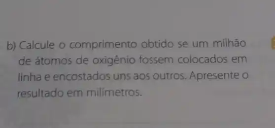 b) Calcule o comprime nto obtido se um milhão
de átomos de oxigênio fossem colocados em
linha e encostados uns aos outros . Apresente o
resultado em milímetros.