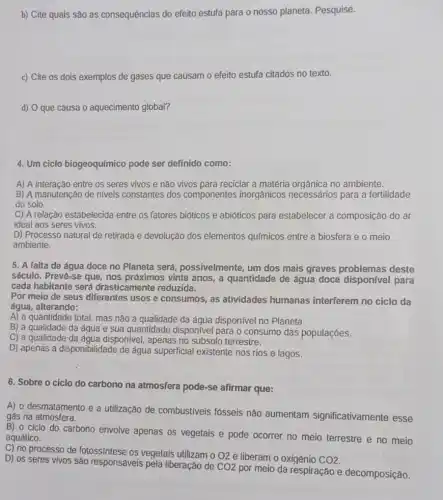 b) Cite quais são as consequencias do efeito estufa para o nosso planeta. Pesquise.
c) Cite os dois exemplos de gases que causam o efeito estufa citados no texto.
d) O que causa o aquecimento global?
4. Um ciclo biogeoquímico pode ser definido como:
A) A interação entre os seres vivos e não vivos para reciclar a matéria orgânica no ambiente.
B) A manutenção de niveis constantes dos componentes inorgânicos necessários para a fertilidade
do solo.
C) A relação estabelecida entre os fatores bióticos e abióticos para estabelecer a composição do ar
ideal aos seres vivos.
D) Processo natural de retirada e devolução dos elementos químicos entre a biosfera e o meio
ambiente.
5. A falta de água doce no Planeta será, possivelmente, um dos mais graves problemas deste
século. Preve-se que, nos próximos vinte anos, a quantidade de água doce disponivel para
cada habitante será drasticamente reduzida.
Por meio de seus diferentes usos e consumos, as atividades humanas interferem no ciclo da
água, alterando:
A) a quantidade total mas não a qualidade da água disponível no Planeta.
B) a qualidade da áqua e sua quantidade disponível para o consumo das populaçóes.
C) a qualidade da áqua disponivel, apenas no subsolo terrestre.
D) apenas a disponibilidade de água superficial existente nos rios e lagos.
6. Sobre o ciclo do carbono na atmosfera pode-se afirmar que:
A) o desmatamento e a utilização de combustiveis fósseis nào aumentam significativamente esse
gás na atmosfera.
B) 0 ciclo do carbono envolve apenas os vegetais e pode ocorrer no meio terrestre e no meio
aquático.
C) no processo de fotossíntese os vegetais utilizam o
O2 e liberam o oxigênio CO2
D) os seres vivos sao responsáveis pela liberação de
CO2
por meio da respiração e decomposição.