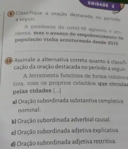 (B) Classifique a oração destacada no periodo
a seguir.
A pandemia da covid -19
agravou o pro-
blema, mas o avanco do empobrecimento da
população vinha acontecendo desde 2016
__
(10) Assinale a alternativa correta quanto à classifi-
cação da oração destacada no período a seguir.
A ferrament a funciona de forma colabora
tiva, com os proprios cidadãos que circular
pelas cidades __
a) Oração subordina da substantiva completiva
nominal.
b) Oração subordina da adverbial causal.
c) Oração subordina da adjetiva explicativa.
d) Oração subordina da adjetiva restritiva.