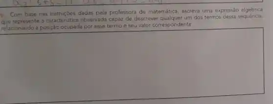 b. Com base nas instruções dadas pela professora de matemática escreva uma expressão algébrica
que represente a caracteristica observada capaz de descrever qualquer um dos termos dessa sequência,
relacionando a posição ocupada por esse termo e seu valor correspondente.
square