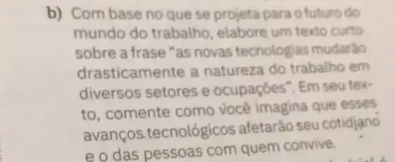 b) Combase no que se projeta para o futuro do
mundo do trabalho, elabore um texto curto
sobre a frase "as novas tecnologias mudarào
drasticamente a natureza do trabalho em
diversos setores e ocupaçōes". Em seu tex-
to,comente como você imagina que esses
avanços tecnológicos afetarão seu cotidjano
e o das pessoas com quem convive.