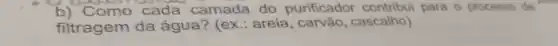 b) Como cada camada do purificador contribui para o processo de
filtragem da água? (ex.: areia , carvão, cascalho)