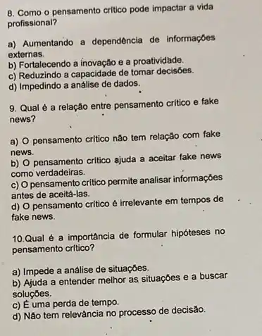 B. Como o pensamento critico pode impactar a vida
profissional?
a) Aumentando a dependência de informaçōes
externas.
b) Fortalecendo a inovação e a proatividade.
c) Reduzindo a capacidade de tomar decisōes.
d) Impedindo a análise de dados.
9. Qual é a relação entre pensamento critico e fake
news?
a) 0 pensamento critico não tem relação com fake
news.
b) pensamento critico ajuda a aceitar fake news
como verdadeiras.
c) 0
pensamento critico permite analisar informações
antes de aceitá-las.
d)
pensamento critico é irrelevante em tempos de
fake news.
10.Qual é a importância de formular hipóteses no
pensamento critico?
a) Impede a análise de situaçōes.
b) Ajuda a entender melhor as situações e a buscar
soluçóes.
c) É uma perda de tempo.
d) Nǎo tem relevància no processo de decisão.