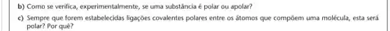 b) Como se verifica , experimentalmente, se uma substância é polar ou apolar?
c) Sempre que forem estabelecidas ligações covalentes polares entre os átomos que compōem uma molécula, esta será
polar?Por quê?