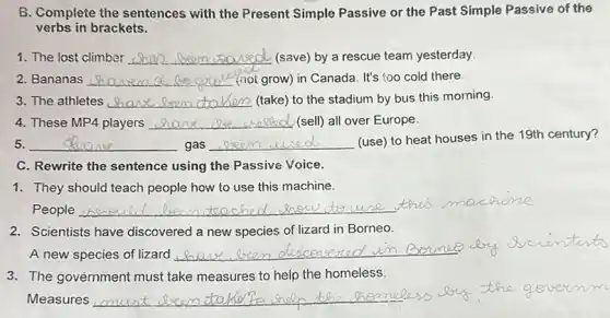 B. Complete the sentences with the Present Simple Passive or the Past Simple Passive of the
verbs in brackets.
__ 2d. (save) by a rescue team yesterday
2. Bananas __ (not grow) in Canada It's too cold there.
3. The athletes __ (take) to the stadium by bus this morning.
4. These MP4 players __ (sell) all over Europe.
5. __ gas __ (use) to heat houses in the 19th century?
C. Rewrite the sentence using the Passive Voice.
1. They should teach people how to use this machine.
People __ two
2. Scientists have discovered a new species of lizard in Borneo.
A new species of lizard
__
3. The government must take measures to help the homeless.
Measures
__