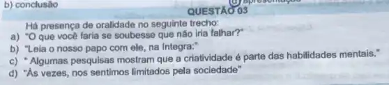 b) conclusão
Há presença de oralidade no seguinte trecho:
a) "O que você faria se soubesse que não iria falhar?"
b) "Leia o nosso papo com ele, na Integra:"
c) "Algumas pesquisas mostram que a criatividade é parte das habilidades mentais."
d) "As vezes, nos sentimos limitados pela sociedade"
QUESTAO 03